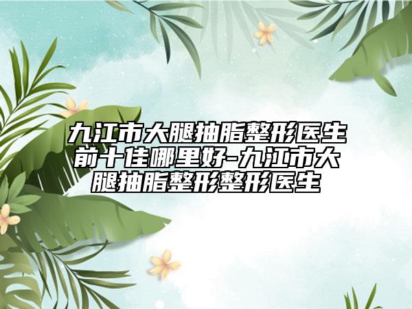 九江市大腿抽脂整形醫(yī)生前十佳哪里好-九江市大腿抽脂整形整形醫(yī)生