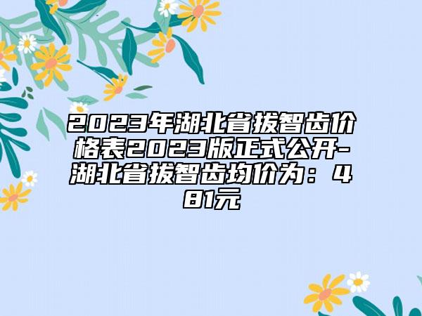 2023年湖北省拔智齒價格表2023版正式公開-湖北省拔智齒均價為：481元