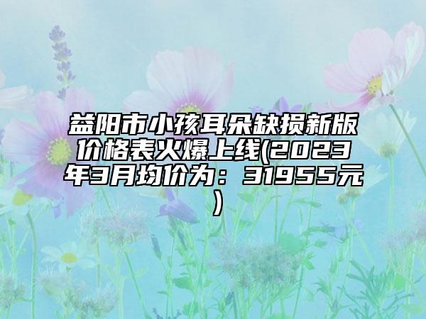 益陽市小孩耳朵缺損新版價(jià)格表火爆上線(2023年3月均價(jià)為：31955元）