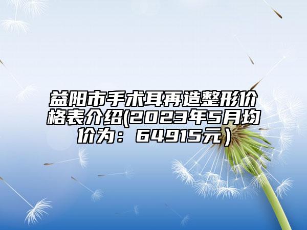 益陽市手術耳再造整形價格表介紹(2023年5月均價為：64915元）