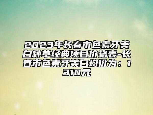 2023年長(zhǎng)春市色素牙美白種草經(jīng)典項(xiàng)目?jī)r(jià)格表-長(zhǎng)春市色素牙美白均價(jià)為：1310元