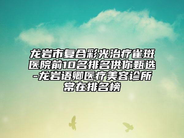 龍巖市復(fù)合彩光治療雀斑醫(yī)院前10名排名供你甄選-龍巖語(yǔ)卿醫(yī)療美容診所常在排名榜