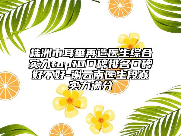 株洲市耳垂再造醫(yī)生綜合實力top10口碑排名口碑好不好-謝云南醫(yī)生段焱實力滿分