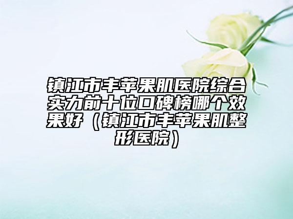 鎮(zhèn)江市豐蘋果肌醫(yī)院綜合實力前十位口碑榜哪個效果好（鎮(zhèn)江市豐蘋果肌整形醫(yī)院）