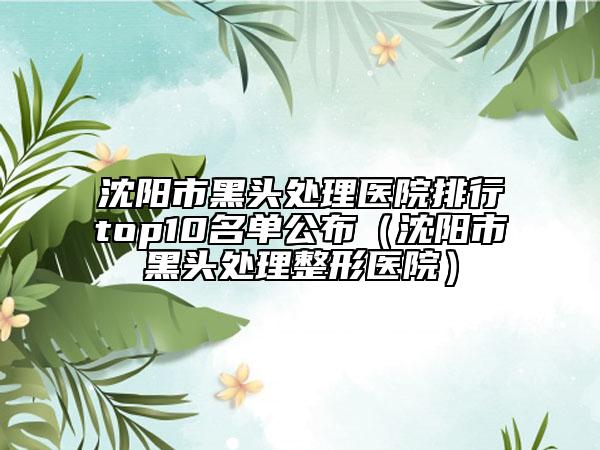 沈陽市黑頭處理醫(yī)院排行top10名單公布（沈陽市黑頭處理整形醫(yī)院）