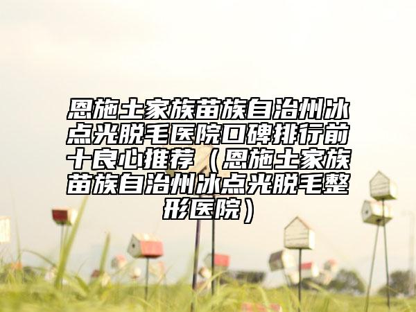 恩施土家族苗族自治州冰點光脫毛醫(yī)院口碑排行前十良心推薦（恩施土家族苗族自治州冰點光脫毛整形醫(yī)院）