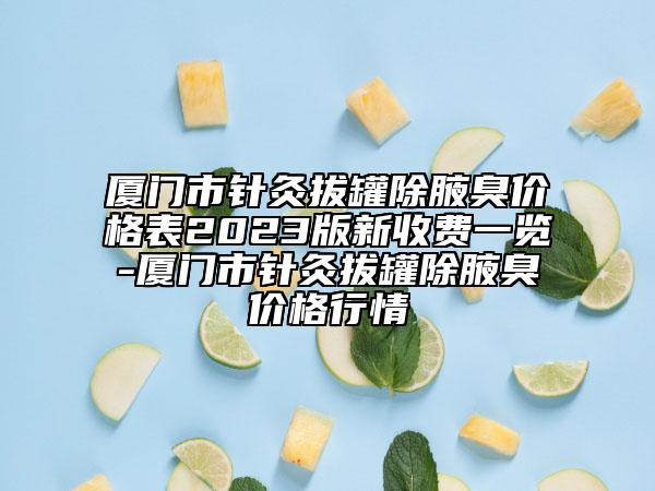 廈門市針灸拔罐除腋臭價格表2023版新收費一覽-廈門市針灸拔罐除腋臭價格行情