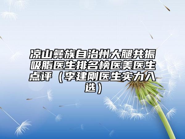 涼山彝族自治州大腿共振吸脂醫(yī)生排名榜醫(yī)美醫(yī)生點評（李建剛醫(yī)生實力入選）