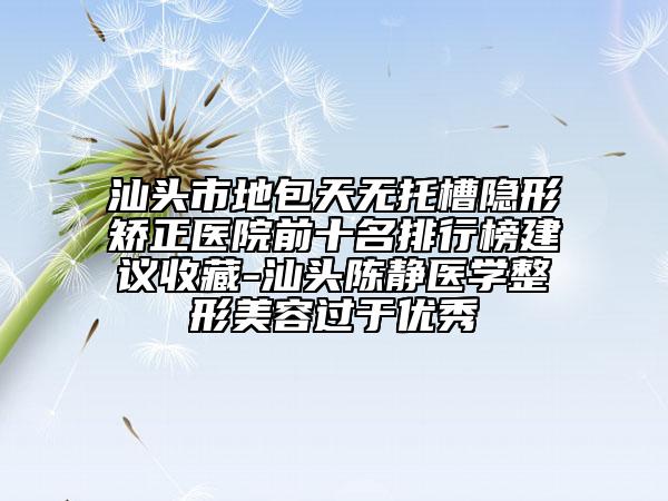 汕頭市地包天無(wú)托槽隱形矯正醫(yī)院前十名排行榜建議收藏-汕頭陳靜醫(yī)學(xué)整形美容過(guò)于優(yōu)秀