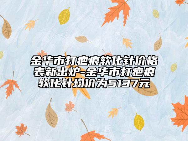 金華市打疤痕軟化針價(jià)格表新出爐-金華市打疤痕軟化針均價(jià)為5137元