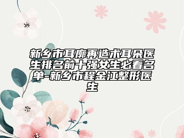 新鄉(xiāng)市耳廓再造術耳朵醫(yī)生排名前十強女生必看名單-新鄉(xiāng)市程金江整形醫(yī)生