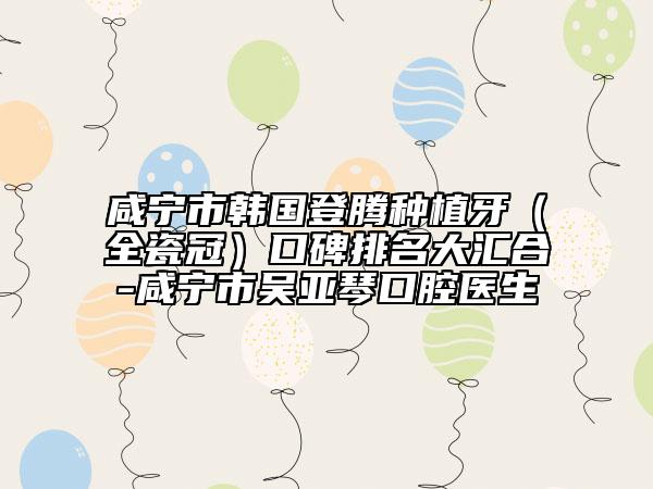 咸寧市韓國(guó)登騰種植牙（全瓷冠）口碑排名大匯合-咸寧市吳亞琴口腔醫(yī)生