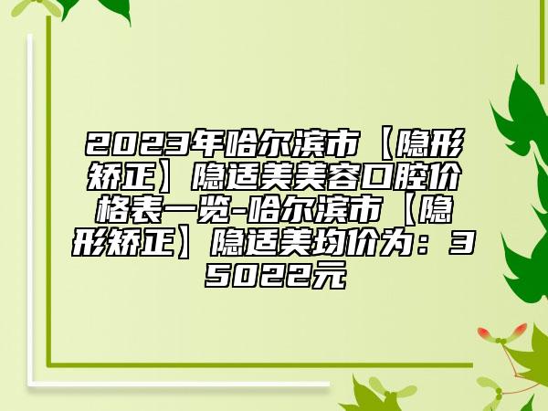 2023年哈爾濱市【隱形矯正】隱適美美容口腔價格表一覽-哈爾濱市【隱形矯正】隱適美均價為：35022元