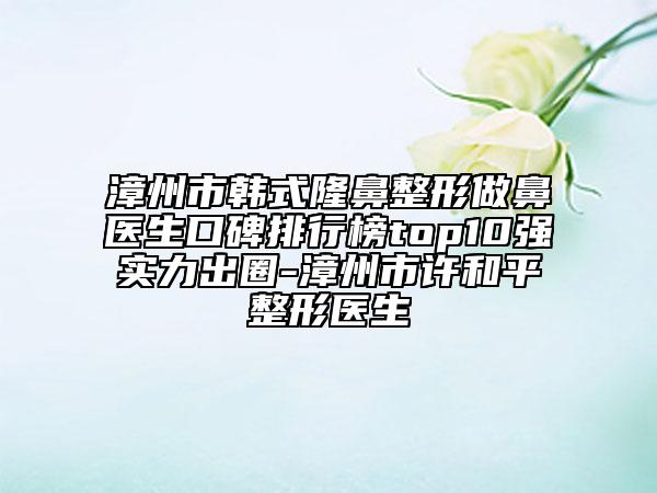 漳州市韓式隆鼻整形做鼻醫(yī)生口碑排行榜top10強實力出圈-漳州市許和平整形醫(yī)生