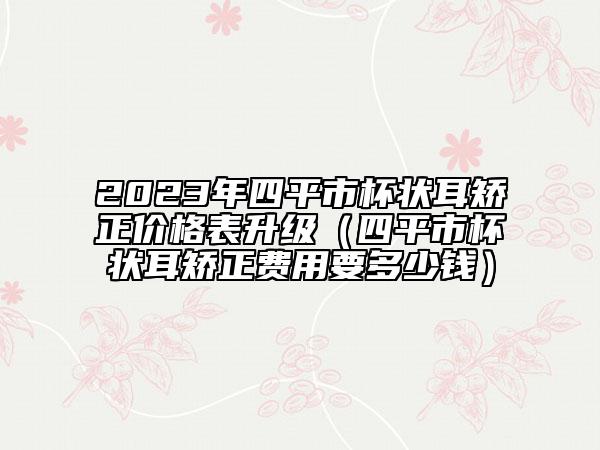 2023年四平市杯狀耳矯正價格表升級（四平市杯狀耳矯正費用要多少錢）