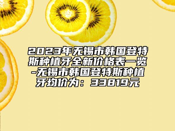 2023年無錫市韓國登特斯種植牙全新價格表一覽-無錫市韓國登特斯種植牙均價為：33819元