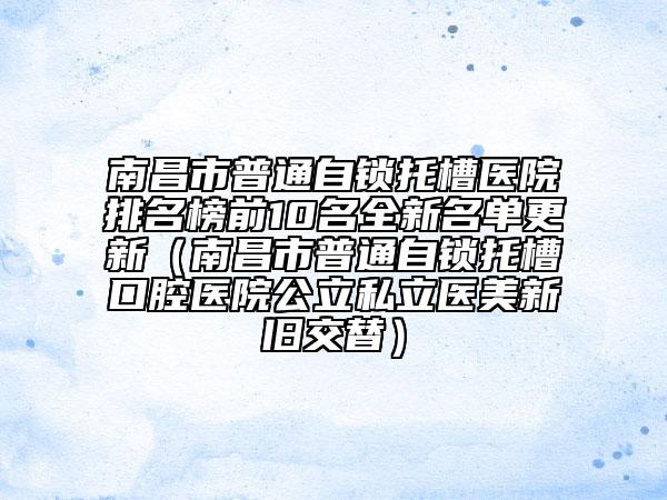 南昌市普通自鎖托槽醫(yī)院排名榜前10名全新名單更新（南昌市普通自鎖托槽口腔醫(yī)院公立私立醫(yī)美新舊交替）