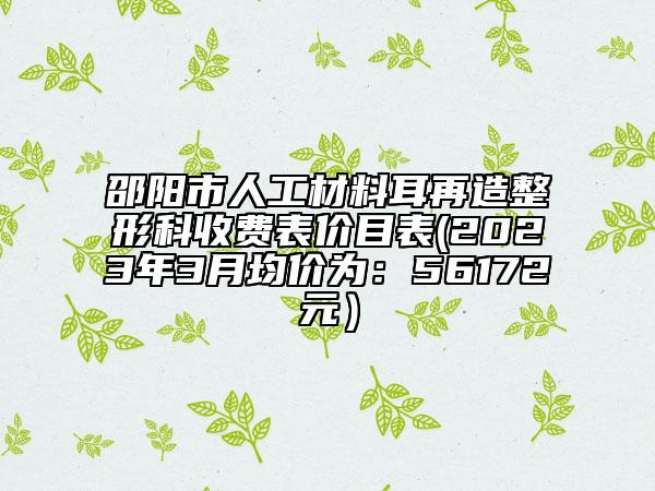 邵陽市人工材料耳再造整形科收費(fèi)表價(jià)目表(2023年3月均價(jià)為：56172元）