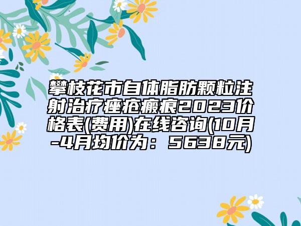 攀枝花市自體脂肪顆粒注射治療痤瘡瘢痕2023價(jià)格表(費(fèi)用)在線咨詢(10月-4月均價(jià)為：5638元)