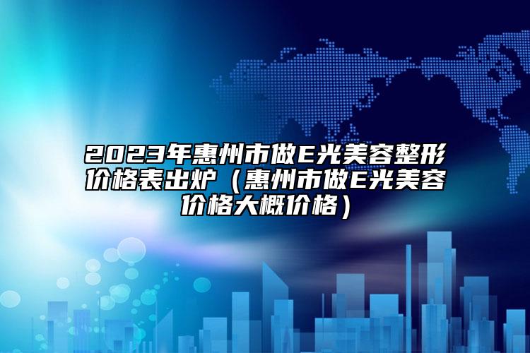 2023年惠州市做E光美容整形價(jià)格表出爐（惠州市做E光美容價(jià)格大概價(jià)格）