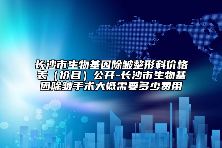 長沙市生物基因除皺整形科價格表（價目）公開-長沙市生物基因除皺手術(shù)大概需要多少費用