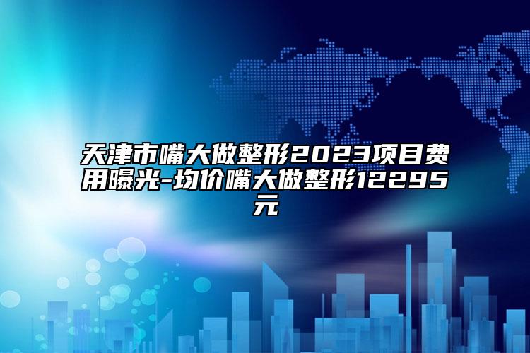 天津市嘴大做整形2023項目費用曝光-均價嘴大做整形12295元