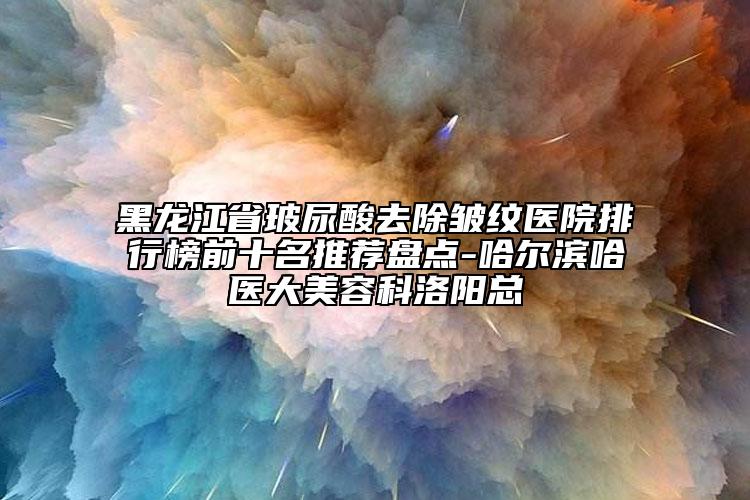 黑龍江省玻尿酸去除皺紋醫(yī)院排行榜前十名推薦盤點-哈爾濱哈醫(yī)大美容科洛陽總