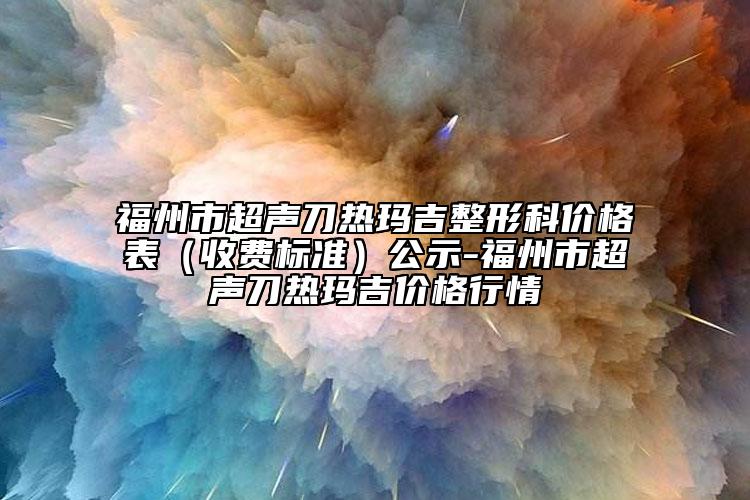 福州市超聲刀熱瑪吉整形科價格表（收費標準）公示-福州市超聲刀熱瑪吉價格行情