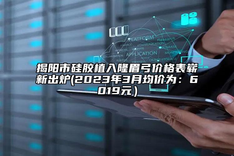 揭陽市硅膠植入隆眉弓價(jià)格表嶄新出爐(2023年3月均價(jià)為：6019元）