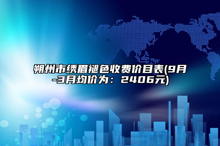 朔州市繡眉褪色收費價目表(9月-3月均價為：2406元)