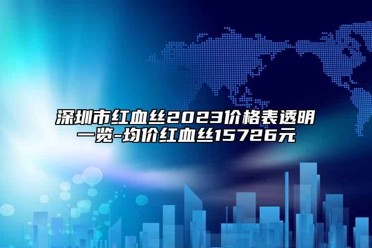 深圳市紅血絲2023價(jià)格表透明一覽-均價(jià)紅血絲15726元