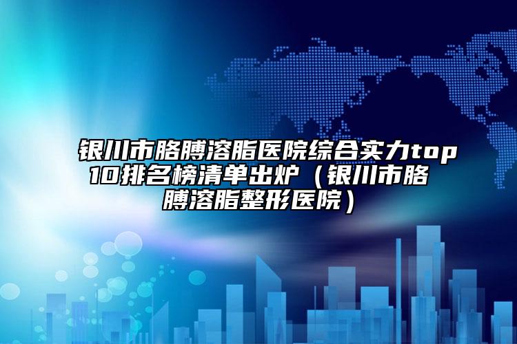 銀川市胳膊溶脂醫(yī)院綜合實(shí)力top10排名榜清單出爐（銀川市胳膊溶脂整形醫(yī)院）