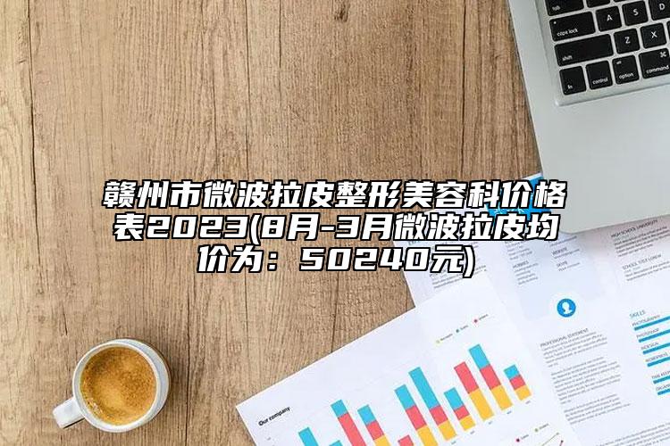 贛州市微波拉皮整形美容科價格表2023(8月-3月微波拉皮均價為：50240元)