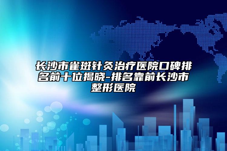 長沙市雀斑針灸治療醫(yī)院口碑排名前十位揭曉-排名靠前長沙市整形醫(yī)院