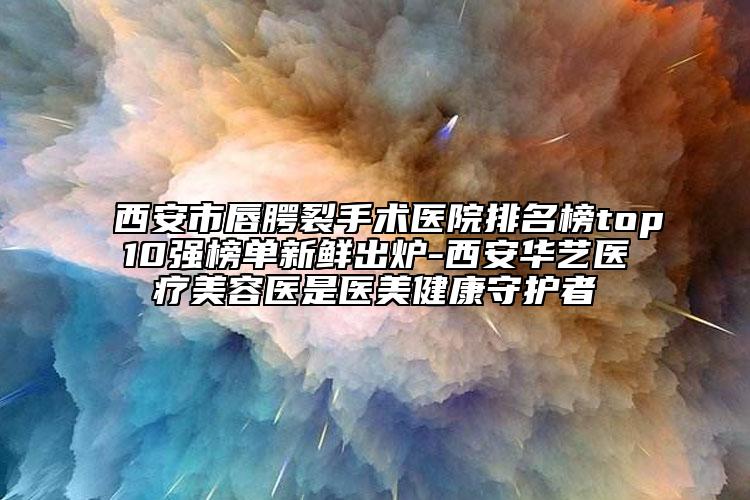 西安市唇腭裂手術醫(yī)院排名榜top10強榜單新鮮出爐-西安華藝醫(yī)療美容醫(yī)是醫(yī)美健康守護者