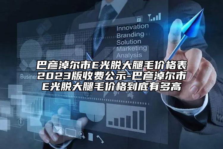 巴彥淖爾市E光脫大腿毛價(jià)格表2023版收費(fèi)公示-巴彥淖爾市E光脫大腿毛價(jià)格到底有多高