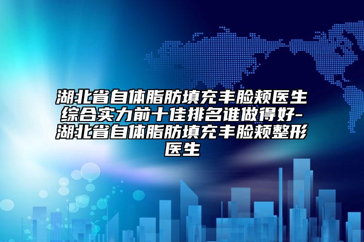 湖北省自體脂肪填充豐臉頰醫(yī)生綜合實(shí)力前十佳排名誰做得好-湖北省自體脂肪填充豐臉頰整形醫(yī)生