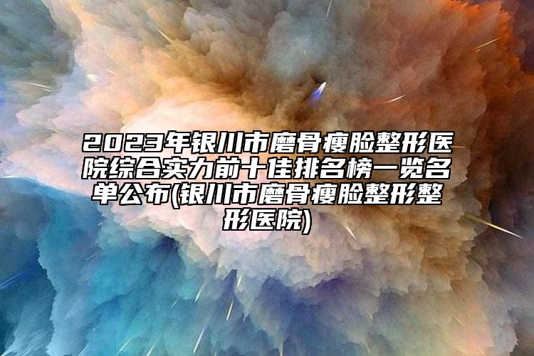 2023年銀川市磨骨瘦臉整形醫(yī)院綜合實(shí)力前十佳排名榜一覽名單公布(銀川市磨骨瘦臉整形整形醫(yī)院)