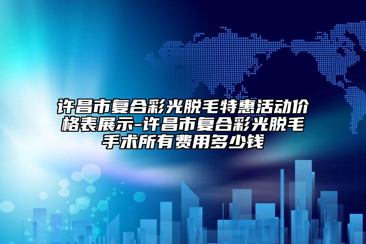 許昌市復合彩光脫毛特惠活動價格表展示-許昌市復合彩光脫毛手術所有費用多少錢