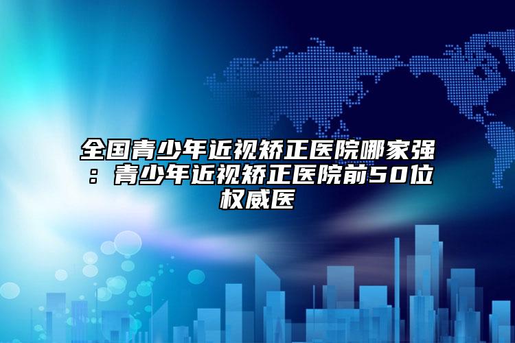 全國青少年近視矯正醫(yī)院哪家強：青少年近視矯正醫(yī)院前50位權威醫(yī)