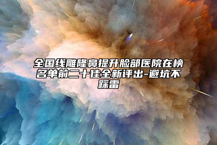 全國線雕隆鼻提升臉部醫(yī)院在榜名單前二十佳全新評出-避坑不踩雷