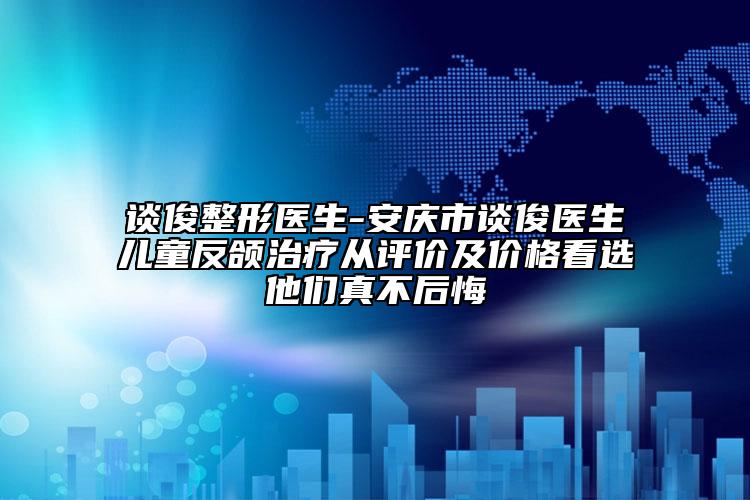 談俊整形醫(yī)生-安慶市談俊醫(yī)生兒童反頜治療從評價及價格看選他們真不后悔