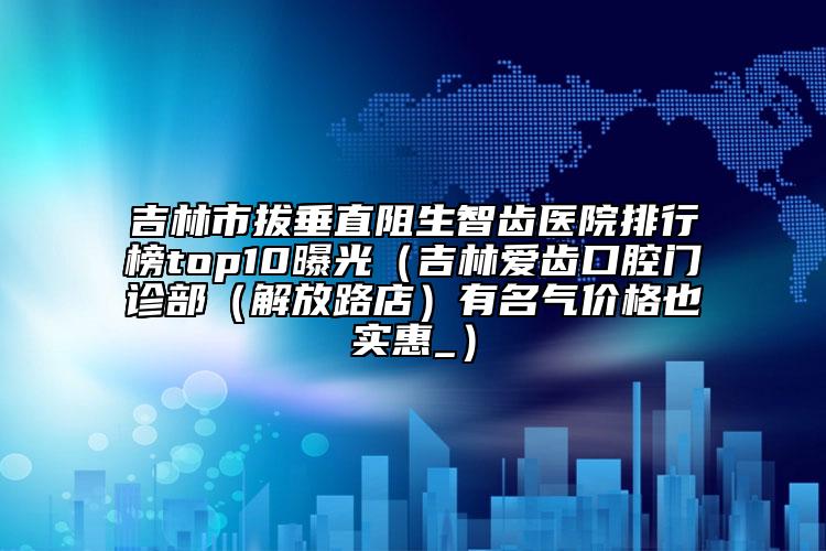 吉林市拔垂直阻生智齒醫(yī)院排行榜top10曝光（吉林愛齒口腔門診部（解放路店）有名氣價格也實惠_）