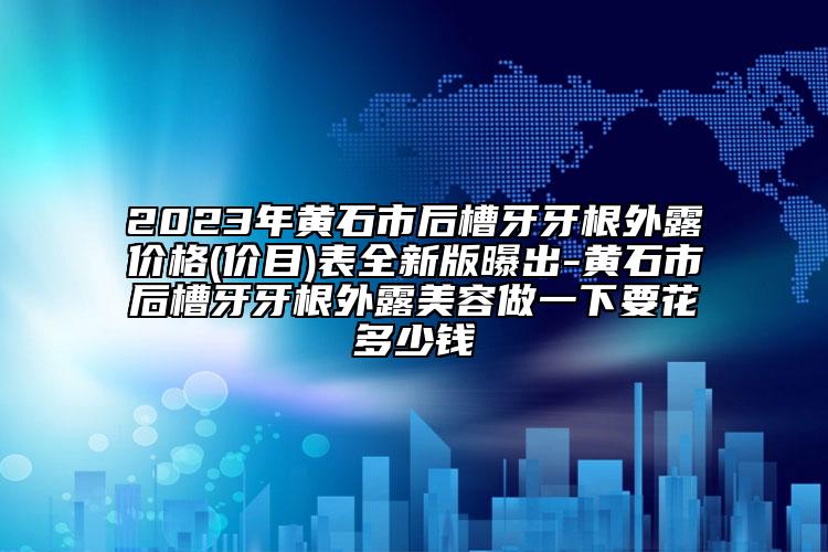 2023年黃石市后槽牙牙根外露價格(價目)表全新版曝出-黃石市后槽牙牙根外露美容做一下要花多少錢