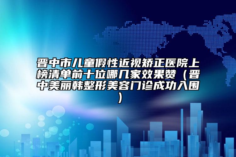 晉中市兒童假性近視矯正醫(yī)院上榜清單前十位哪幾家效果贊（晉中美麗韓整形美容門診成功入圍）