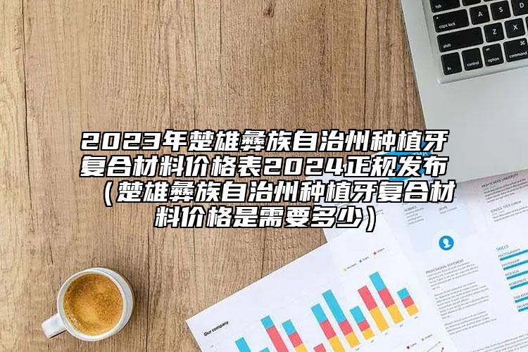 2023年楚雄彝族自治州種植牙復(fù)合材料價(jià)格表2024正規(guī)發(fā)布（楚雄彝族自治州種植牙復(fù)合材料價(jià)格是需要多少）