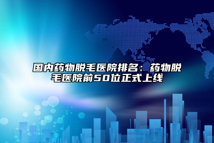 國(guó)內(nèi)藥物脫毛醫(yī)院排名：藥物脫毛醫(yī)院前50位正式上線(xiàn)