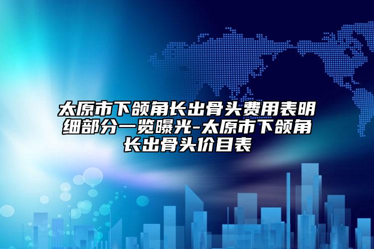 太原市下頜角長出骨頭費用表明細部分一覽曝光-太原市下頜角長出骨頭價目表