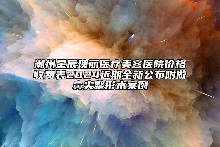 潮州星辰瑰麗醫(yī)療美容醫(yī)院價(jià)格收費(fèi)表2024近期全新公布附做鼻尖整形術(shù)案例