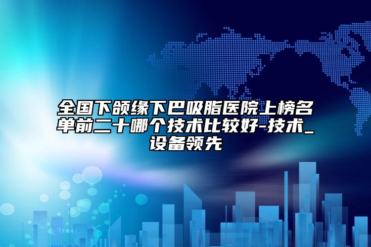 全國下頜緣下巴吸脂醫(yī)院上榜名單前二十哪個(gè)技術(shù)比較好-技術(shù)_設(shè)備領(lǐng)先